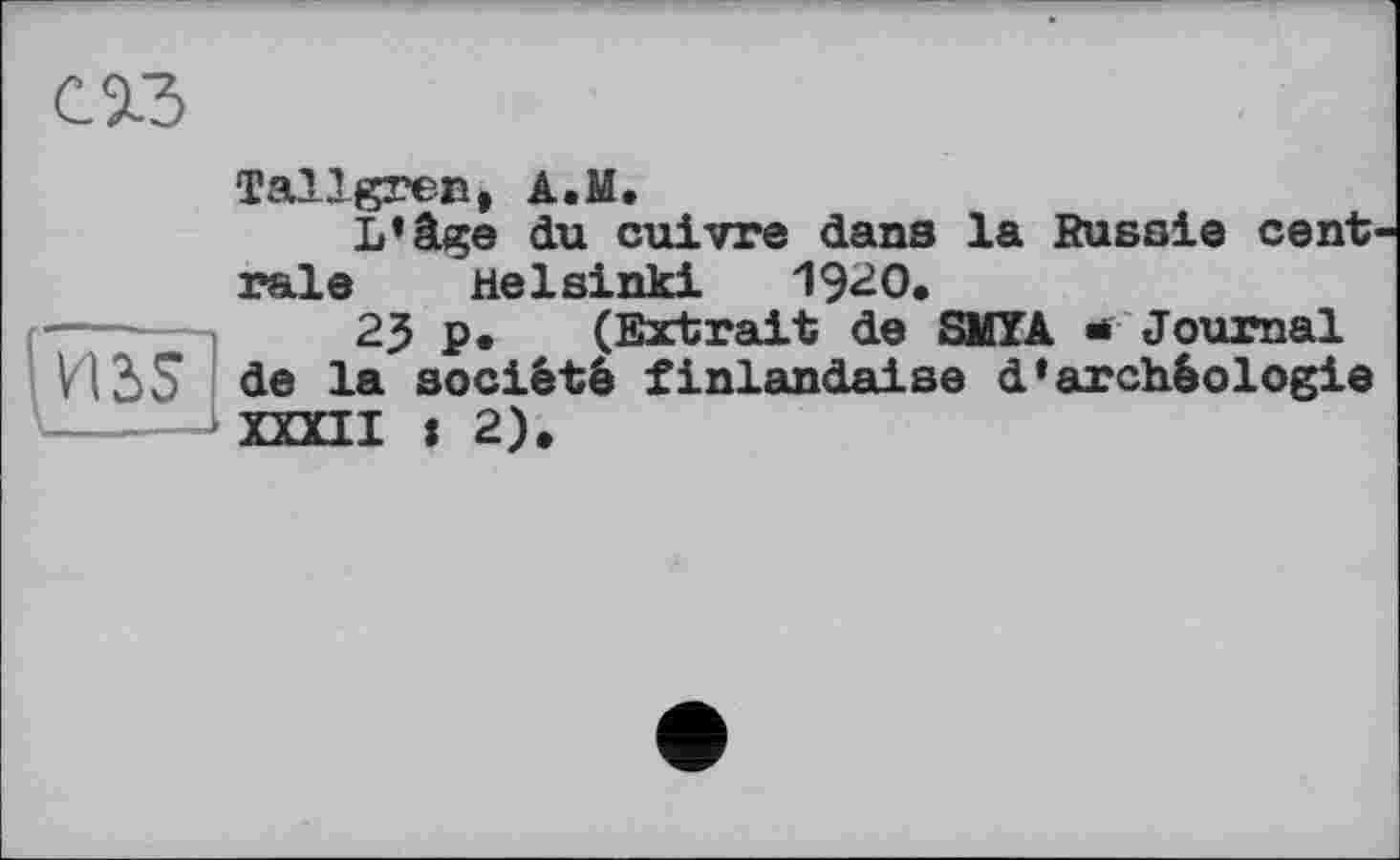 ﻿с»
И3>5
Tallgren, A.M.
L’âge du cuivre dans la Russie cent raie Helsinki 1920,
23 p• (Extrait de SMYA * Journal de la société finlandaise d’archéologie XXXII : 2),